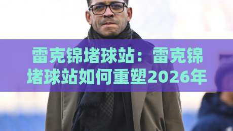 雷克锦堵球站：雷克锦堵球站如何重塑2026年运动数据交互体验？【雷克锦堵球站】背后那些值得聊的门道-最全手机信誉堵球站冠军走盘单双盘独赢波胆盘大球