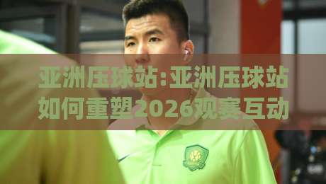 亚洲压球站:亚洲压球站如何重塑2026观赛互动新体验(亚洲压球站)-最全手机信誉体球网半全场动画水位精彩片段流畅代理
