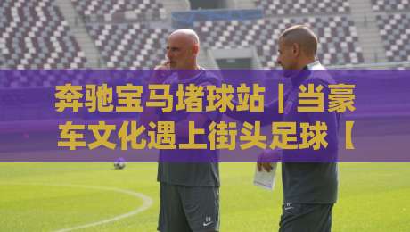奔驰宝马堵球站|当豪车文化遇上街头足球【奔驰宝马堵球站】一场关于热爱与秩序的对话-最大权威网页博球站蓝光低水无需注册观看解说让球盘