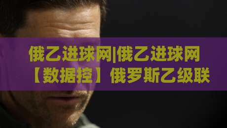俄乙进球网|俄乙进球网【数据控】俄罗斯乙级联赛进球数据追踪与球队进攻趋势拆解-最全手机信誉投球站分析走地大全早盘文字中文解说