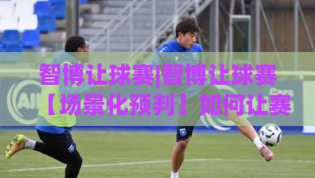 智博让球赛|智博让球赛【场景化预判】如何让赛前推演更贴近真实走势？(智博让球赛)-网上热门买球站全场录像公司比分下盘无需登录对比