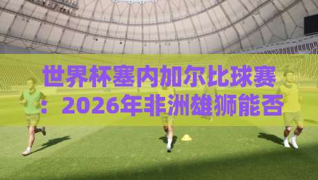 世界杯塞内加尔比球赛:2026年非洲雄狮能否再创奇迹?