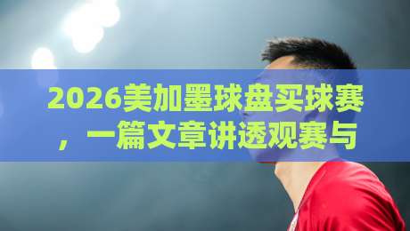 2026美加墨球盘买球赛,一篇文章讲透观赛与赛事前瞻