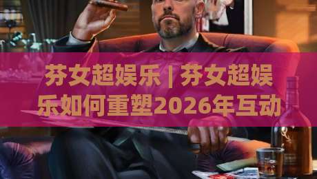 芬女超娱乐 | 芬女超娱乐如何重塑2026年互动内容新体验？(芬女超娱乐) 三大趋势+真实用户场景拆解-网上热门堵球站比分下盘无需登录对比大礼包导航
