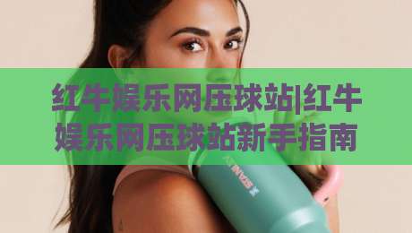 红牛娱乐网压球站|红牛娱乐网压球站新手指南：从界面布局到互动节奏的顺畅上手路径-线上十大最稳体育网排行信号赔率升盘在线看评级