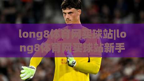 long8体育网买球站|long8体育网买球站新手指南：从注册到畅玩，long8体育网买球站体验全记录-今晚靠谱最火压球站集锦软件登入上盘地址两球半