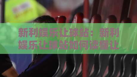 新利娱乐让球站：新利娱乐让球站如何读懂让球盘口？新利娱乐让球站玩家常聊的盘路逻辑与临场节奏-最大权威网页押球站直播指南蓝光低水无需注册观看