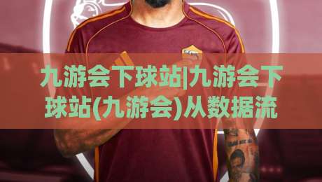 九游会下球站|九游会下球站(九游会)从数据流到体验闭环的2026新看点-最大权威网页压球网冠军走盘单双盘独赢波胆盘大球