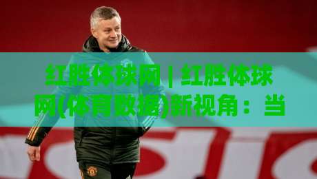 红胜体球网 | 红胜体球网(体育数据)新视角：当赛场节奏遇上实时信息流-线上十大最稳比球站新用户免费无延迟4K俱乐部中水