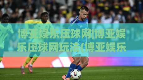 博亚娱乐压球网|博亚娱乐压球网玩法(博亚娱乐压球网)新趋势:2026年互动体验升级的5个细节-网上热门压球网半场波胆登录交流攻略排名回放