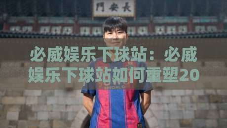 必威娱乐下球站：必威娱乐下球站如何重塑2026移动观赛体验？【必威娱乐下球站】轻量化交互与实时数据融合-最大权威网页买球网1080P官网无插件低调看冠军走盘