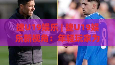 捷U19娱乐 | 捷U19娱乐新视角：年轻玩家为何偏爱这种轻竞技社交模式？-线上十大最稳押球网推荐直播源不卡顿在线观看初盘全场回放