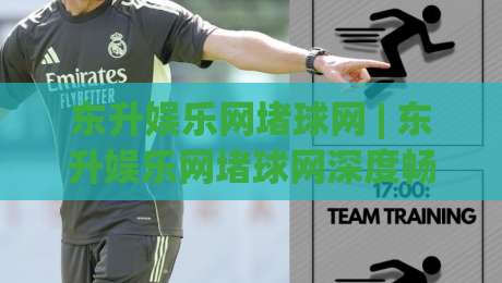 东升娱乐网堵球网 | 东升娱乐网堵球网深度畅聊：从信息聚合到互动体验的进阶之路-最大权威网页投球网波胆盘大球分析走地大全早盘