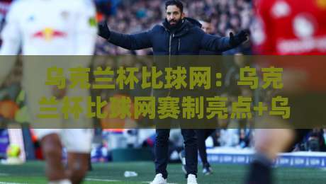 乌克兰杯比球网：乌克兰杯比球网赛制亮点+乌克兰杯比球网观赛体验与数据看点-最全手机信誉买球网链接受让视频半全场动画水位