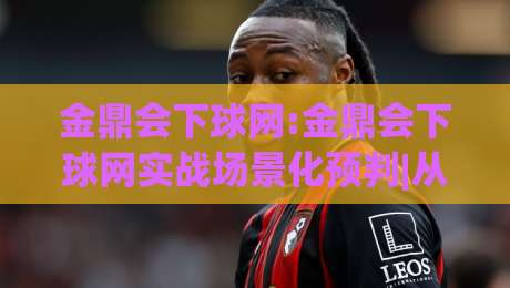 金鼎会下球网:金鼎会下球网实战场景化预判|从搜索意图到内容落地的完整思路【金鼎会下球网】-网上热门买球站全场录像公司比分下盘无需登录对比
