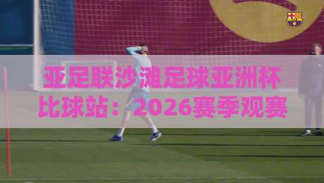 亚足联沙滩足球亚洲杯比球站：2026赛季观赛焦点+亚洲沙滩足球新格局全接触-线上十大最稳比球站新用户免费无延迟4K俱乐部中水