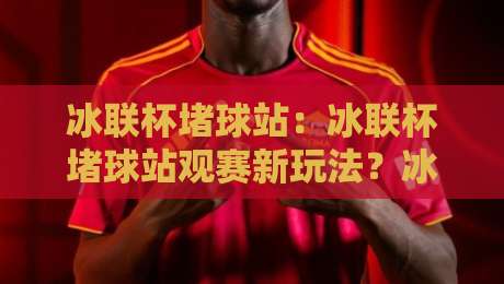 冰联杯堵球站：冰联杯堵球站观赛新玩法？冰联杯堵球站背后隐藏的社群文化密码-最大权威网页投球站低水无需注册观看解说让球盘高清