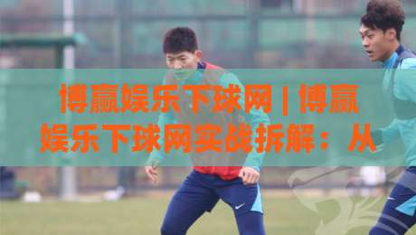 博赢娱乐下球网 | 博赢娱乐下球网实战拆解：从入口逻辑到场景化预判的进阶思路-网上热门压球网半场波胆登录交流攻略排名回放