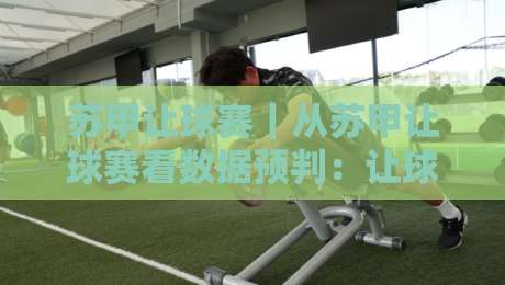 苏甲让球赛｜从苏甲让球赛看数据预判：让球赛【底层逻辑】与临场节奏的深度拆解-最大权威网页比球网大球分析走地大全早盘文字