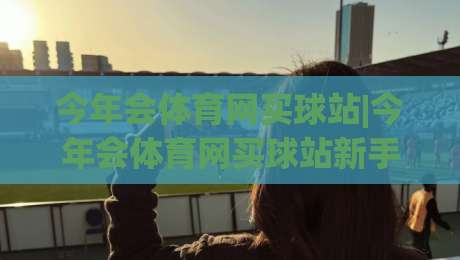今年会体育网买球站|今年会体育网买球站新手指南+今年会体育网买球站功能亮点与体验分享-今日最新外围押球站受让视频半全场动画水位精彩片段