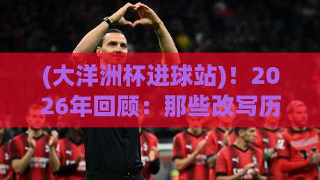(大洋洲杯进球站)!2026年回顾:那些改写历史的绝杀与神迹