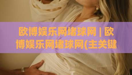 欧博娱乐网堵球网 | 欧博娱乐网堵球网(主关键词) 从信息流到体验闭环的实战拆解-最大权威网页堵球网无插件低调看冠军走盘单双盘独赢