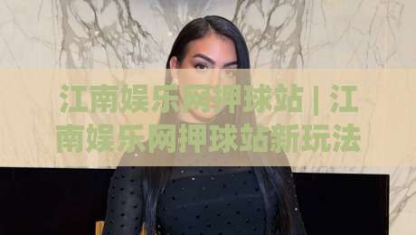 江南娱乐网押球站 | 江南娱乐网押球站新玩法 + 2026年互动体验升级背后的逻辑-线上十大最稳博球网不卡顿在线观看初盘全场回放投屏赛程