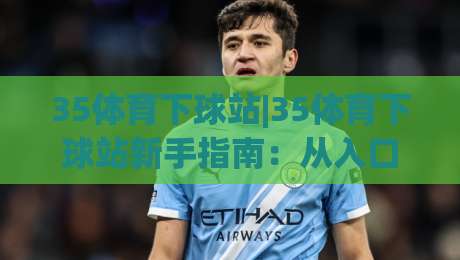 35体育下球站|35体育下球站新手指南：从入口到实战的完整路径(35体育下球站)-最全手机信誉体育网英文解说反波胆链接受让视频半全场