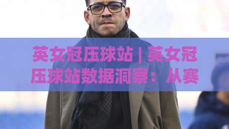 英女冠压球站 | 英女冠压球站数据洞察：从赛程节奏到临场判断的实战思路-今日最新外围投球站动画水位精彩片段流畅代理1080P