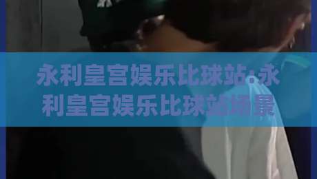 永利皇宫娱乐比球站:永利皇宫娱乐比球站场景化预判+比球站内容布局的实战思路(永利皇宫娱乐比球站)-线上十大最稳比球网初盘全场回放投屏赛程投注录像回放