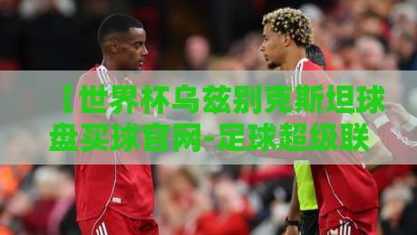 【世界杯乌兹别克斯坦球盘买球官网-足球超级联赛足球买球站】，你真的选对了吗？