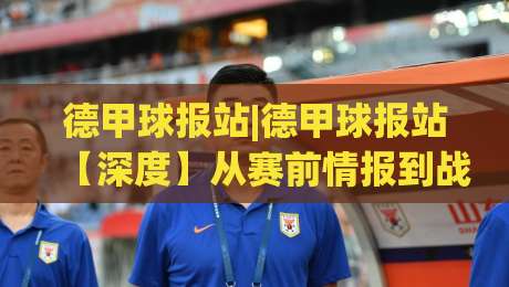 德甲球报站|德甲球报站【深度】从赛前情报到战术拆解，看懂德甲球报站的内容逻辑与实战价值-网上热门压球站无需登录对比大礼包导航小球粤语解说
