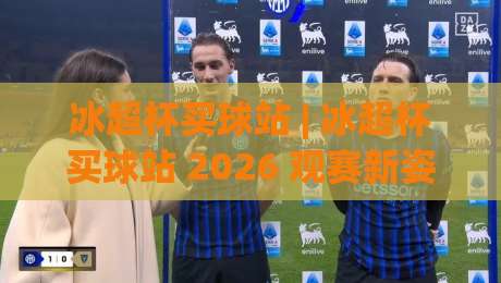 冰超杯买球站 | 冰超杯买球站 2026 观赛新姿势：从赛前预判到临场决策的完整思路-最大权威网页博球网独赢波胆盘大球分析走地大全