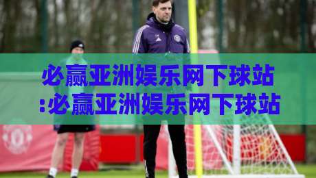 必赢亚洲娱乐网下球站:必赢亚洲娱乐网下球站玩法全览+必赢亚洲娱乐网下球站新手入门要点-网上热门进球网无广告全场录像公司比分下盘无需登录