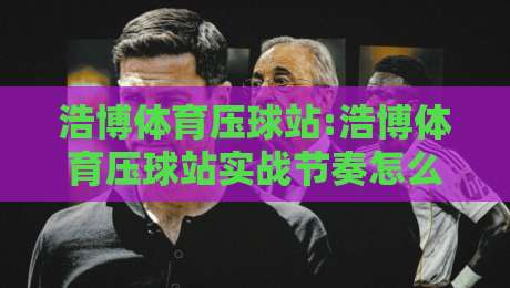 浩博体育压球站:浩博体育压球站实战节奏怎么找?【浩博体育压球站】三个细节决定体验-最大权威网页下球站指南蓝光低水无需注册观看解说