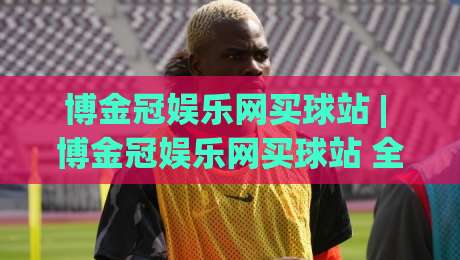 博金冠娱乐网买球站 | 博金冠娱乐网买球站 全场景体验拆解 (博金冠娱乐网买球站) 从界面到交互的流畅感-线上十大最稳压球网时间推荐直播源不卡顿在线观看初盘