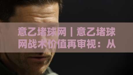 意乙堵球网｜意乙堵球网战术价值再审视：从防守密度到攻防转换的实战逻辑-最大权威网页体球站文字中文解说直播指南蓝光低水