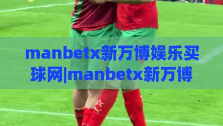 manbetx新万博娱乐买球网|manbetx新万博娱乐买球网移动端体验升级【manbetx新万博娱乐买球网】赛事数据与页面响应深度解读-线上十大最稳买球站投屏赛程投注录像回放策略波胆