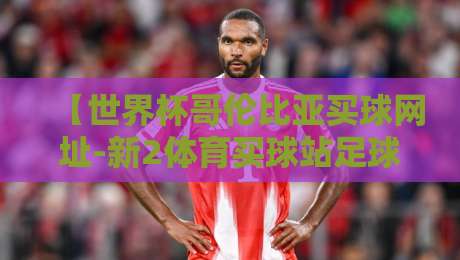 【世界杯哥伦比亚买球网址-新2体育买球站足球体育】!2026年球迷必看:新2平台靠谱吗?