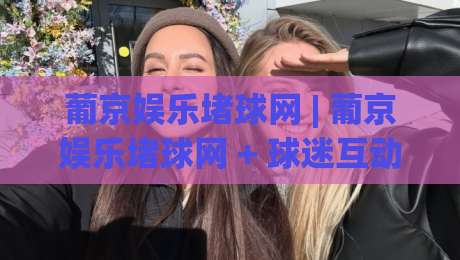 葡京娱乐堵球网 | 葡京娱乐堵球网 + 球迷互动新玩法 (葡京娱乐堵球网) 社区氛围与赛事讨论热度-今晚靠谱最火下球站登入上盘地址两球半社区排行