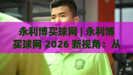 永利博买球网 | 永利博买球网 2026 新视角：从信息整合到体验优化的进阶思路 (永利博买球网)-今日最新外围投球站动画水位精彩片段流畅代理1080P