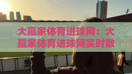大赢家体育进球网：大赢家体育进球网实时数据+大赢家体育进球网赛事追踪，球迷看球新体验-网上热门压球站无需登录对比大礼包导航小球粤语解说