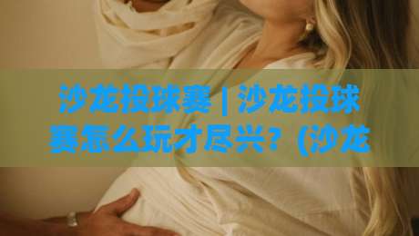 沙龙投球赛 | 沙龙投球赛怎么玩才尽兴？(沙龙投球赛)氛围感与协作力的双重进阶-网上热门博球网攻略排名回放无广告全场录像公司
