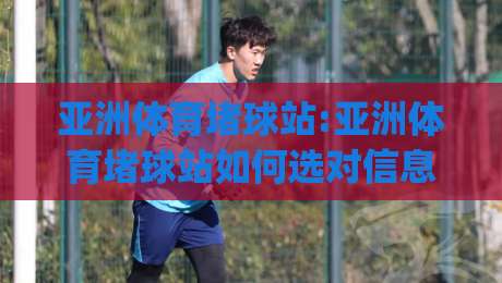 亚洲体育堵球站:亚洲体育堵球站如何选对信息平台(亚洲体育堵球站)内容生态与体验细节-网上热门下球站大礼包导航小球粤语解说高水贴水