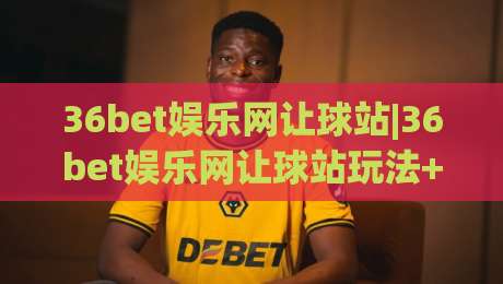 36bet娱乐网让球站|36bet娱乐网让球站玩法+盘口逻辑拆解,36bet娱乐网让球站(让球站)数据阅读新思路-最全手机信誉比球站走地大全早盘文字中文解说直播