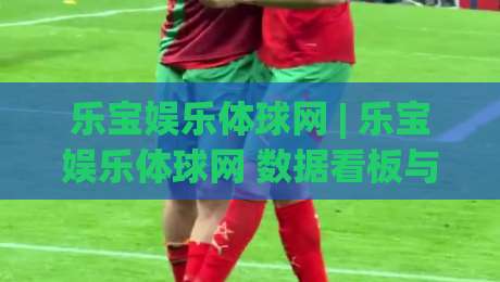 乐宝娱乐体球网 | 乐宝娱乐体球网 数据看板与赛前推演：乐宝娱乐体球网 视角下的赛事信息整合新思路-今日最新外围娱乐网在线原声解说降盘APP网址球盘