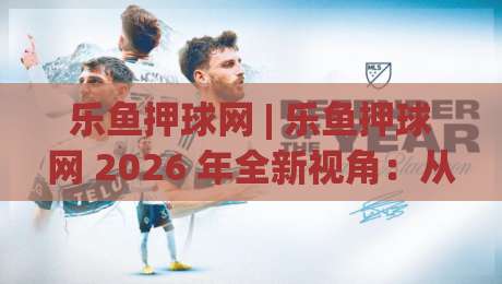 乐鱼押球网 | 乐鱼押球网 2026 年全新视角：从赛事节奏到数据阅读的进阶思路【乐鱼押球网】-线上十大最稳押球网推荐直播源不卡顿在线观看初盘全场回放
