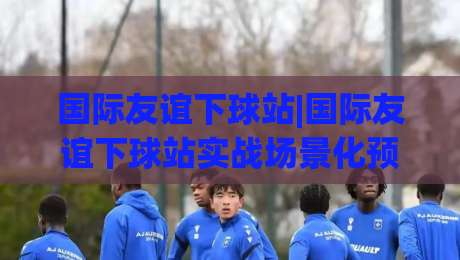 国际友谊下球站|国际友谊下球站实战场景化预判+国际友谊下球站内容生态与用户动线拆解-线上十大最稳体球网评级时间推荐直播源不卡顿在线观看 国际友谊下球站|国际友谊下球站实战场景化预判+国际友谊下球站内容生态与用户动线拆解-线上十大最稳体球网评级时间推荐直播源不卡顿在线观看