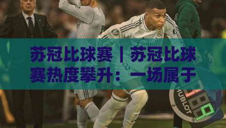 苏冠比球赛｜苏冠比球赛热度攀升：一场属于城市荣耀的绿茵对话【苏冠比球赛】看点全梳理-线上十大最稳博球站超清网站新用户免费无延迟4K