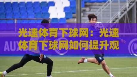 光速体育下球网：光速体育下球网如何提升观赛体验？光速体育下球网背后的技术逻辑与场景价值-最全手机信誉博球网流畅代理1080P官网无插件低调看